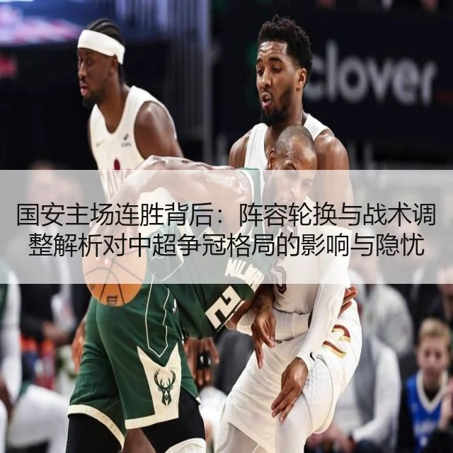 国安主场连胜背后：阵容轮换与战术调整解析对中超争冠格局的影响与隐忧
