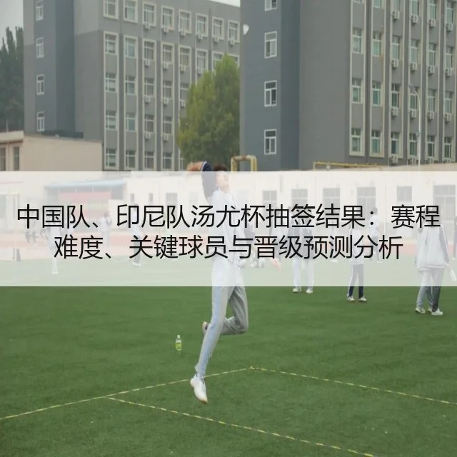 中国队、印尼队汤尤杯抽签结果：赛程难度、关键球员与晋级预测分析